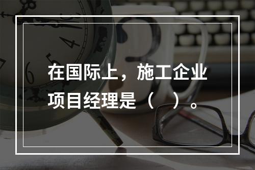 在国际上，施工企业项目经理是（　）。