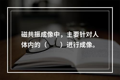 磁共振成像中，主要针对人体内的（　　）进行成像。