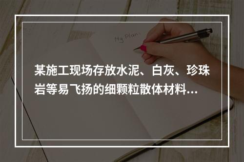 某施工现场存放水泥、白灰、珍珠岩等易飞扬的细颗粒散体材料，应