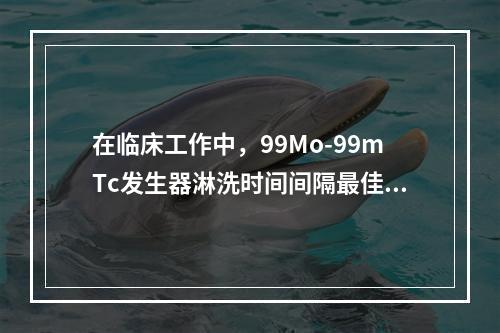 在临床工作中，99Mo-99mTc发生器淋洗时间间隔最佳为