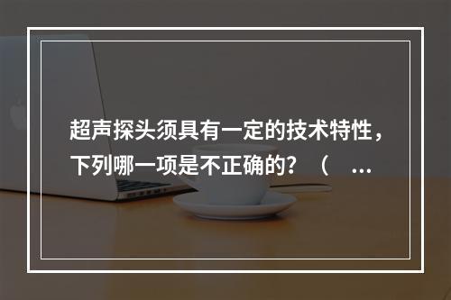 超声探头须具有一定的技术特性，下列哪一项是不正确的？（　　