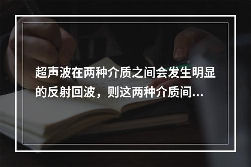 超声波在两种介质之间会发生明显的反射回波，则这两种介质间的声