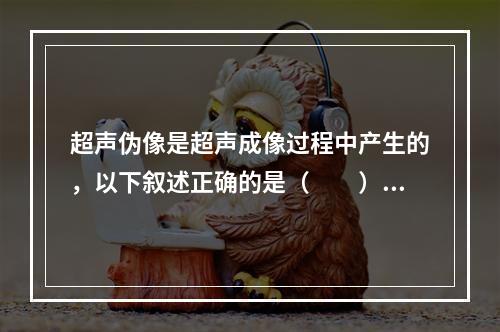 超声伪像是超声成像过程中产生的，以下叙述正确的是（　　）。