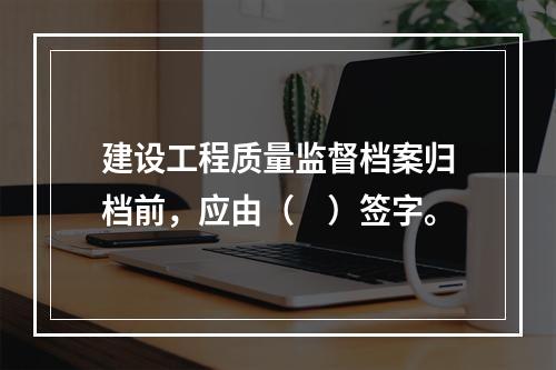 建设工程质量监督档案归档前，应由（　）签字。