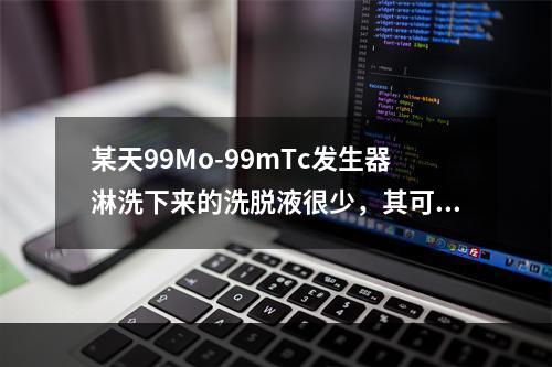 某天99Mo-99mTc发生器淋洗下来的洗脱液很少，其可能原