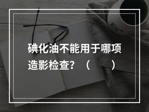 碘化油不能用于哪项造影检查？（　　）