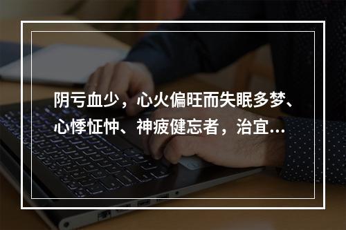 阴亏血少，心火偏旺而失眠多梦、心悸怔忡、神疲健忘者，治宜选用