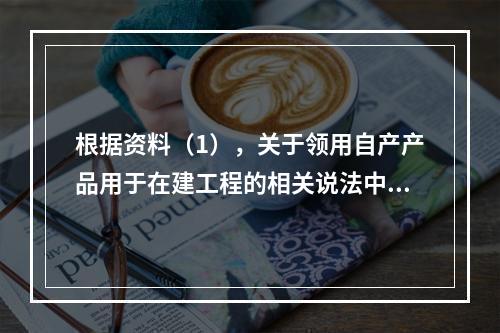 根据资料（1），关于领用自产产品用于在建工程的相关说法中，正