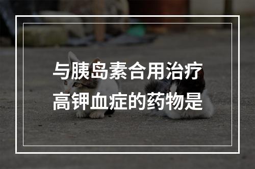 与胰岛素合用治疗高钾血症的药物是