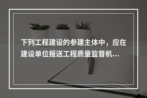 下列工程建设的参建主体中，应在建设单位报送工程质量监督机构的