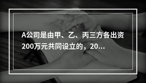 A公司是由甲、乙、丙三方各出资200万元共同设立的，2019