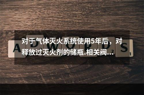 对于气体灭火系统使用5年后，对释放过灭火剂的储瓶.相关阀门等