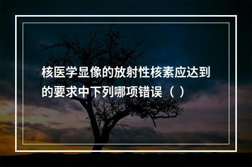 核医学显像的放射性核素应达到的要求中下列哪项错误（  ）