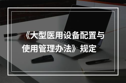 《大型医用设备配置与使用管理办法》规定