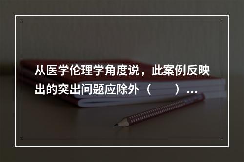 从医学伦理学角度说，此案例反映出的突出问题应除外（　　）。