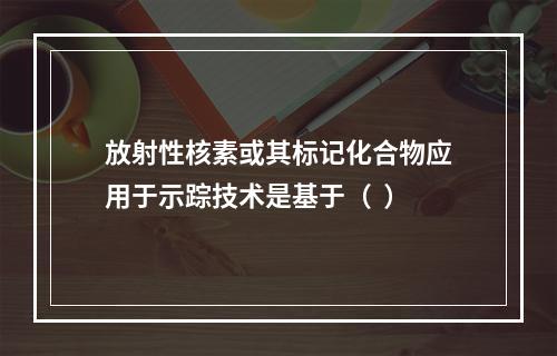 放射性核素或其标记化合物应用于示踪技术是基于（  ）