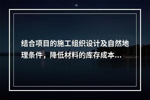 结合项目的施工组织设计及自然地理条件，降低材料的库存成本和运