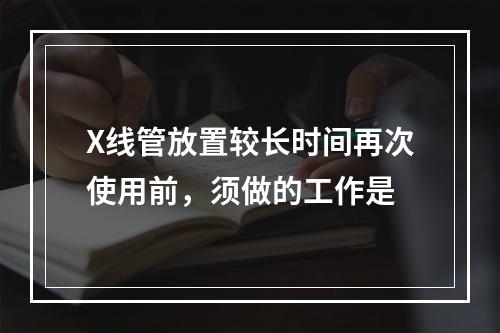 X线管放置较长时间再次使用前，须做的工作是