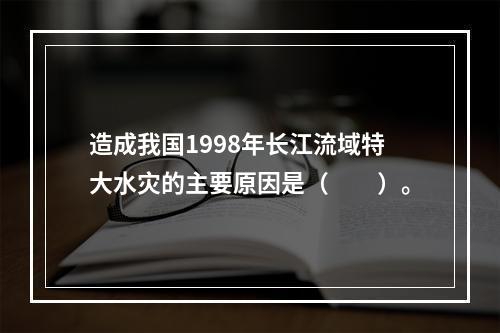 造成我国1998年长江流域特大水灾的主要原因是（　　）。