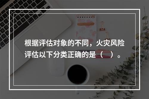 根据评估对象的不同，火灾风险评估以下分类正确的是（　）。