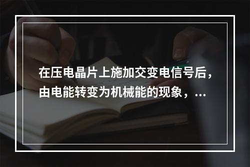 在压电晶片上施加交变电信号后，由电能转变为机械能的现象，称