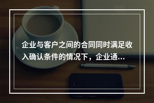 企业与客户之间的合同同时满足收入确认条件的情况下，企业通常应