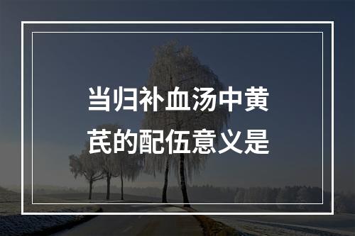 当归补血汤中黄芪的配伍意义是