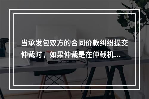 当承发包双方的合同价款纠纷提交仲裁时，如果仲裁是在仲裁机构要