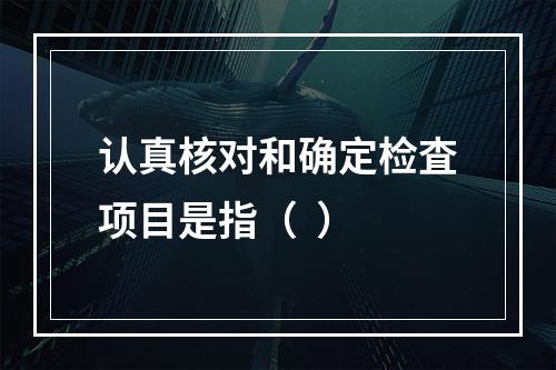 认真核对和确定检査项目是指（  ）