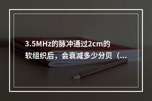 3.5MHz的脉冲通过2cm的软组织后，会衰减多少分贝（dB