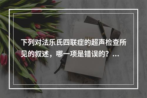 下列对法乐氏四联症的超声检查所见的叙述，哪一项是错误的？（　