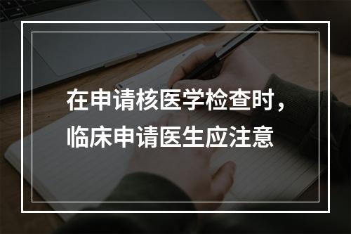 在申请核医学检查时，临床申请医生应注意