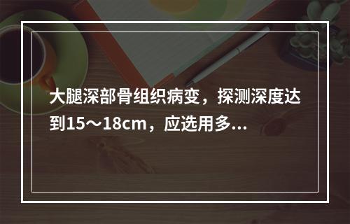 大腿深部骨组织病变，探测深度达到15～18cm，应选用多高频