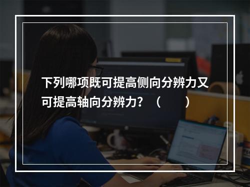 下列哪项既可提高侧向分辨力又可提高轴向分辨力？（　　）