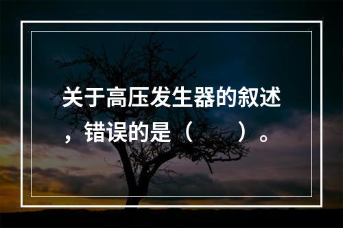 关于高压发生器的叙述，错误的是（　　）。