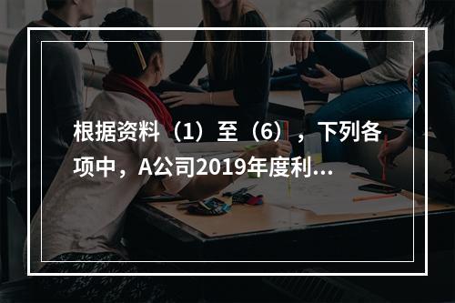 根据资料（1）至（6），下列各项中，A公司2019年度利润表