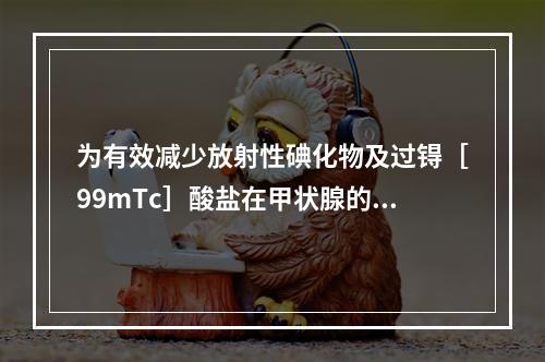 为有效减少放射性碘化物及过锝［99mTc］酸盐在甲状腺的蓄积