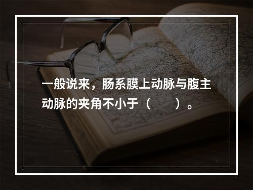 一般说来，肠系膜上动脉与腹主动脉的夹角不小于（　　）。