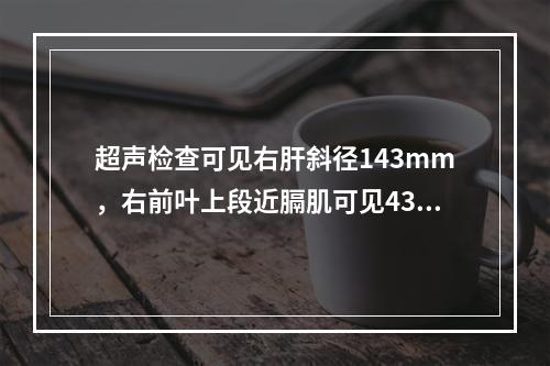 超声检查可见右肝斜径143mm，右前叶上段近膈肌可见43mm