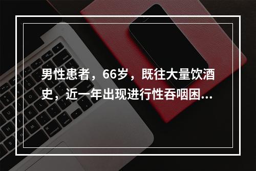 男性患者，66岁，既往大量饮酒史，近一年出现进行性吞咽困难，