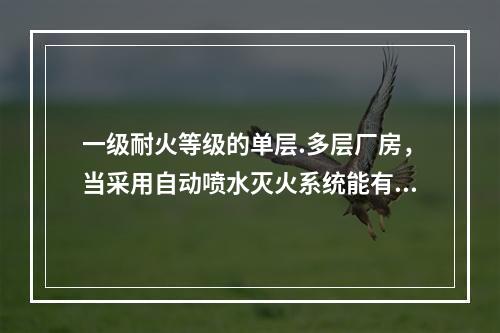 一级耐火等级的单层.多层厂房，当采用自动喷水灭火系统能有效保