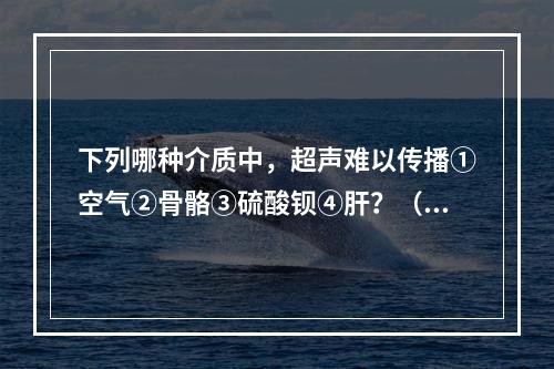 下列哪种介质中，超声难以传播①空气②骨骼③硫酸钡④肝？（　　