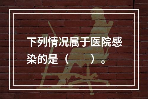 下列情况属于医院感染的是（　　）。