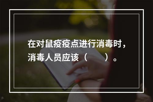 在对鼠疫疫点进行消毒时，消毒人员应该（　　）。