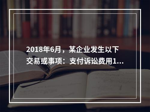 2018年6月，某企业发生以下交易或事项：支付诉讼费用10万