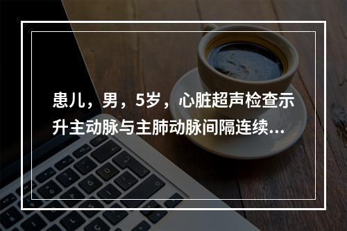 患儿，男，5岁，心脏超声检查示升主动脉与主肺动脉间隔连续性中