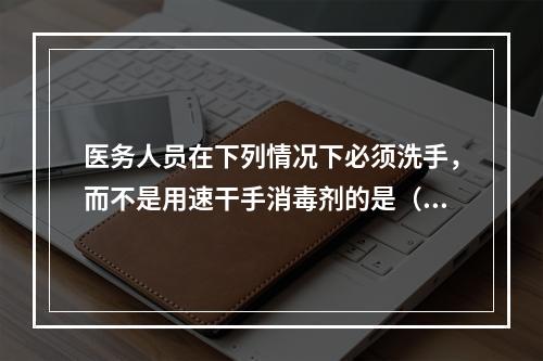 医务人员在下列情况下必须洗手，而不是用速干手消毒剂的是（　