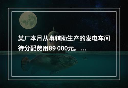 某厂本月从事辅助生产的发电车间待分配费用89 000元。本月