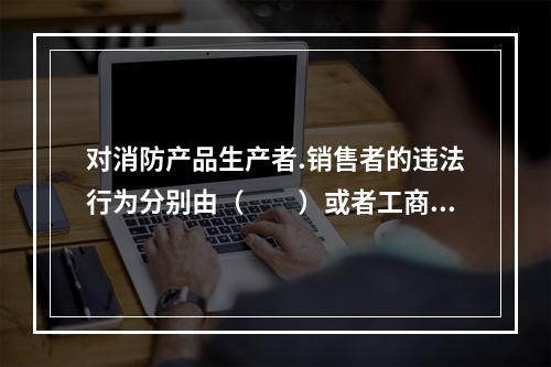 对消防产品生产者.销售者的违法行为分别由（  ）或者工商行政