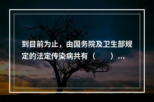 到目前为止，由国务院及卫生部规定的法定传染病共有（　　）。